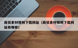 广元商贸素材视频下载网站（商贸素材视频下载网站有哪些）