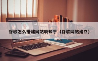 广元谷歌怎么搭建网站啊知乎（谷歌网站建立）