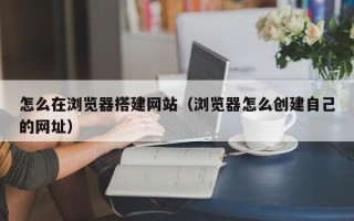 广元怎么在浏览器搭建网站（浏览器怎么创建自己的网址）