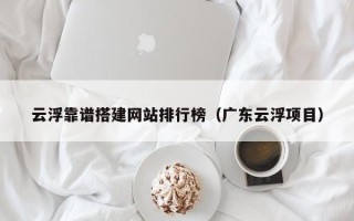广元云浮靠谱搭建网站排行榜（广东云浮项目）