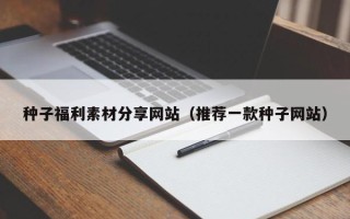 广元种子福利素材分享网站（推荐一款种子网站）