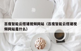 广元百度智能云搭建视频网站（百度智能云搭建视频网站是什么）
