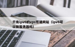 广元只有ipv6的vps搭建网站（ipv6可以做服务器吗）